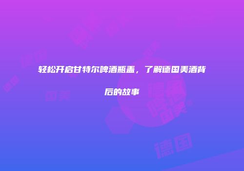 轻松开启甘特尔啤酒瓶盖，了解德国美酒背后的故事
