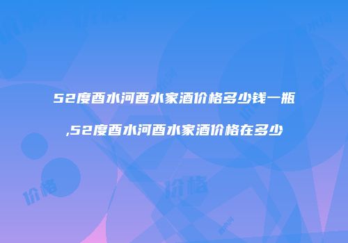 52度酉水河酉水家酒价格多少钱一瓶,52度酉水河酉水家酒价格在多少