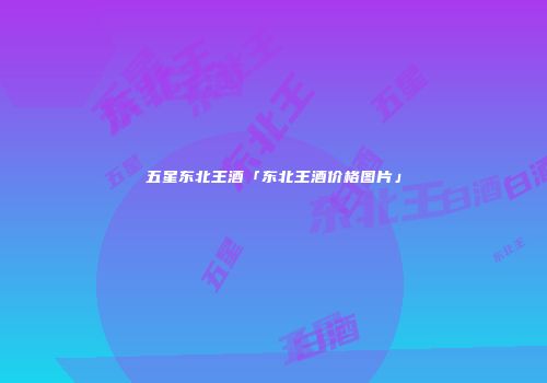 五星东北王酒「东北王酒价格图片」