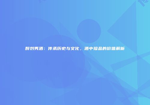 醉刘秀酒：传承历史与文化，酒中珍品的价值解析