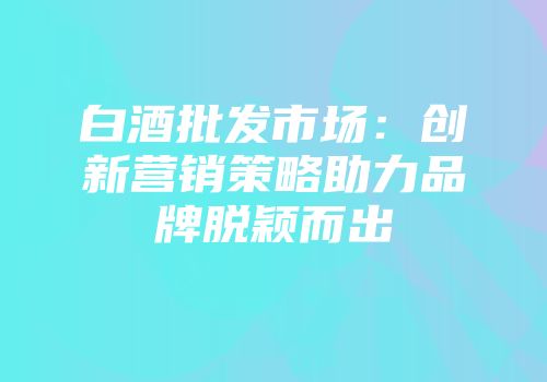 白酒批发市场：创新营销策略助力品牌脱颖而出