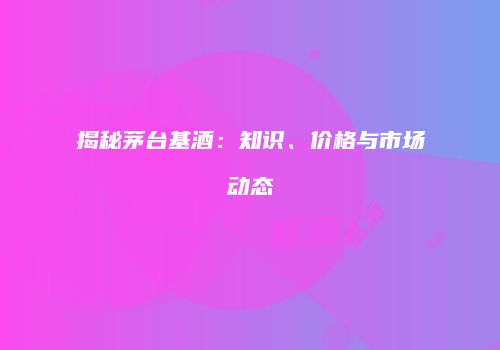 揭秘茅台基酒：知识、价格与市场动态