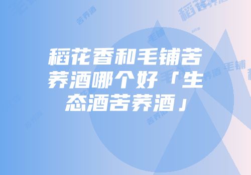稻花香和毛铺苦荞酒哪个好「生态酒苦荞酒」