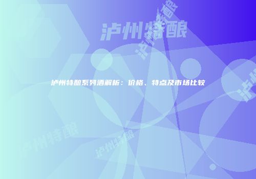 泸州特酿系列酒解析：价格、特点及市场比较