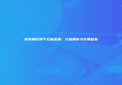 张裕解百纳干红葡萄酒：分级解析与饮用益处