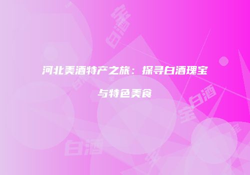 河北美酒特产之旅：探寻白酒瑰宝与特色美食