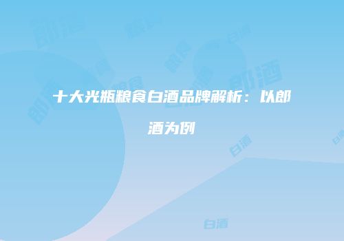 十大光瓶粮食白酒品牌解析：以郎酒为例