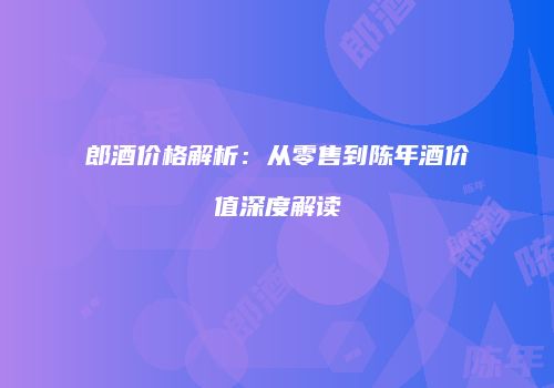 郎酒价格解析：从零售到陈年酒价值深度解读