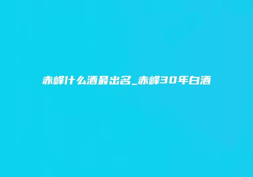 赤峰什么酒最出名_赤峰30年白酒