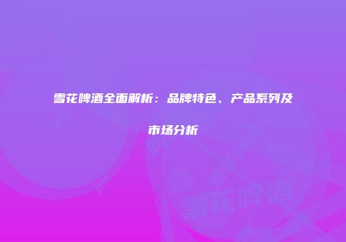 雪花啤酒全面解析：品牌特色、产品系列及市场分析