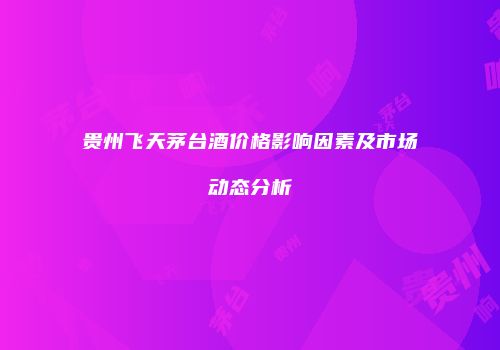 贵州飞天茅台酒价格影响因素及市场动态分析