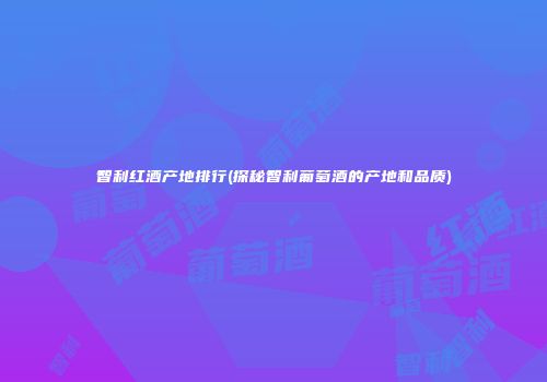 智利红酒产地排行(探秘智利葡萄酒的产地和品质)