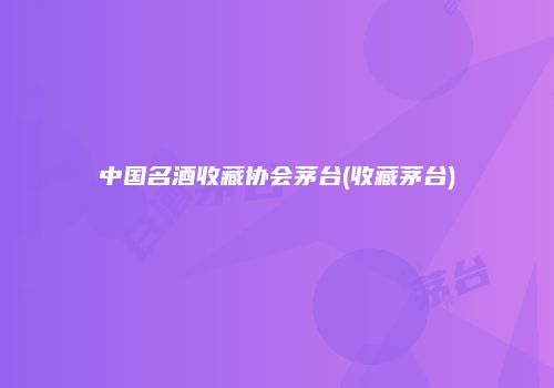 中国名酒收藏协会茅台(收藏茅台)