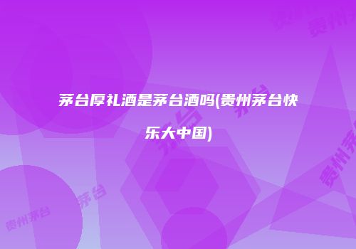 茅台厚礼酒是茅台酒吗(贵州茅台快乐大中国)