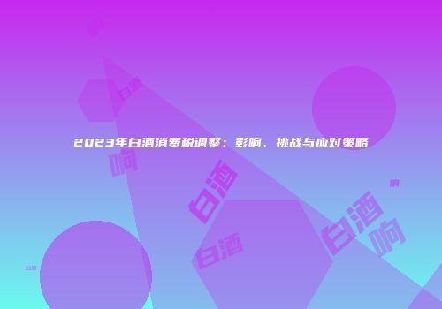 2023年白酒消费税调整：影响、挑战与应对策略
