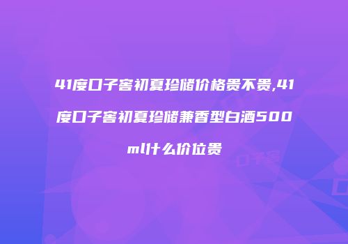 41度口子窖初夏珍储价格贵不贵,41度口子窖初夏珍储兼香型白酒500ml什么价位贵