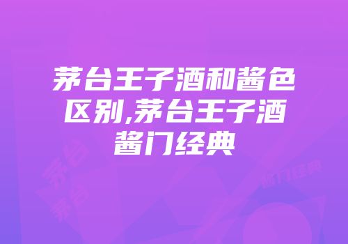 茅台王子酒和酱色区别,茅台王子酒酱门经典