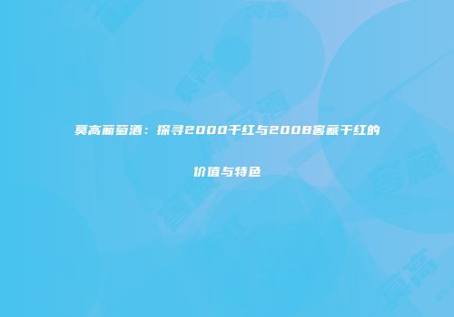 莫高葡萄酒：探寻2000干红与2008窖藏干红的价值与特色