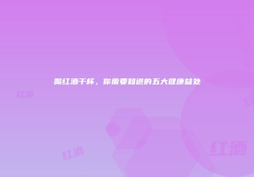 喝红酒干杯，你需要知道的五大健康益处