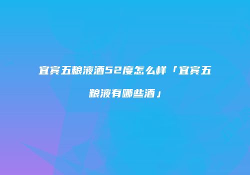 宜宾五粮液酒52度怎么样「宜宾五粮液有哪些酒」