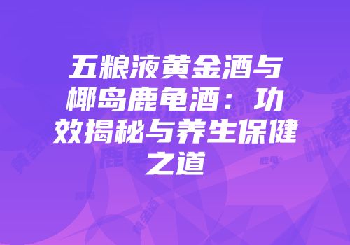 五粮液黄金酒与椰岛鹿龟酒：功效揭秘与养生保健之道