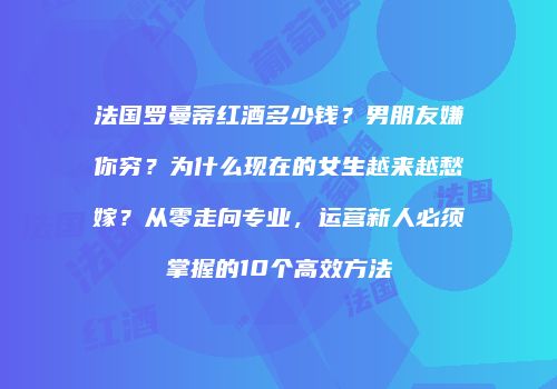 法国罗曼蒂红酒多少钱？男朋友嫌你穷？为什么现在的女生越来越愁嫁？从零走向专业，运营新人必须掌握的10个高效方法