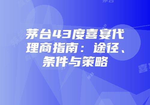 茅台43度喜宴代理商指南：途径、条件与策略