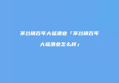 茅台镇百年大福酒业「茅台镇百年大福酒业怎么样」