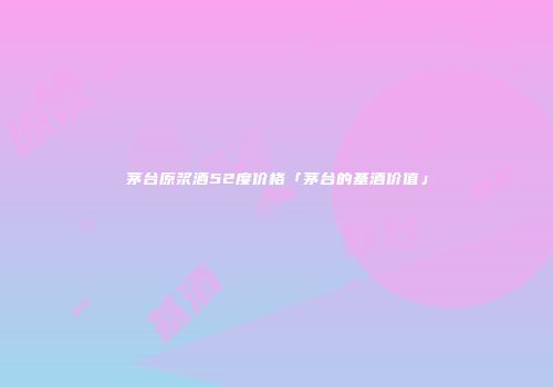 茅台原浆酒52度价格「茅台的基酒价值」