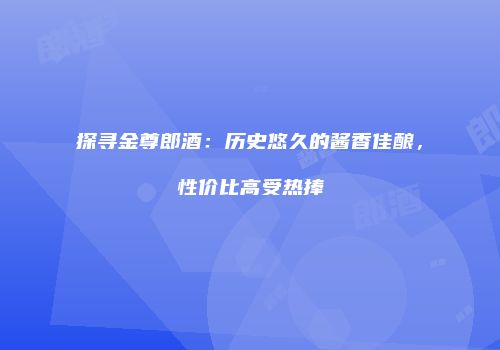 探寻金尊郎酒：历史悠久的酱香佳酿，性价比高受热捧