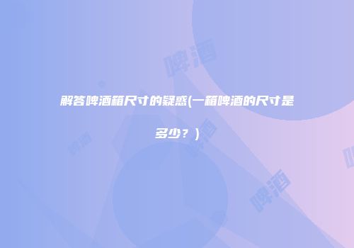 解答啤酒箱尺寸的疑惑(一箱啤酒的尺寸是多少？)