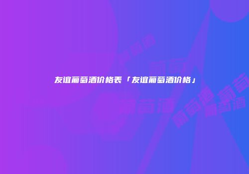 友谊葡萄酒价格表「友谊葡萄酒价格」