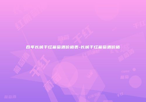 百年长城干红葡萄酒价格表-长城干红葡萄酒价格