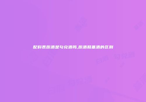 配料表原酒是勾兑酒吗,原酒和基酒的区别