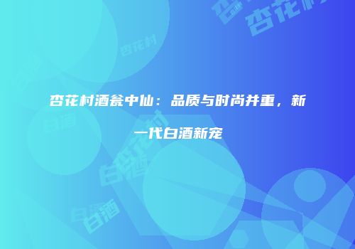 杏花村酒瓮中仙：品质与时尚并重，新一代白酒新宠