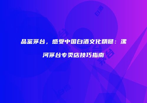 品鉴茅台，感受中国白酒文化精髓：漯河茅台专卖店技巧指南