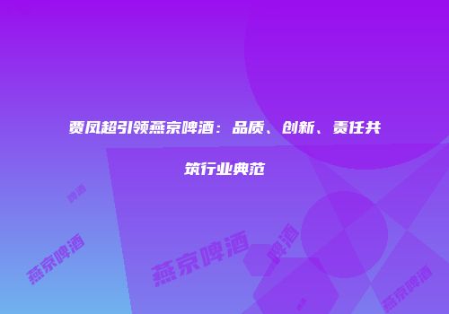 贾凤超引领燕京啤酒：品质、创新、责任共筑行业典范