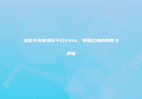 品尝大吉航酒庄干红2016，领略红酒的醇香与美味