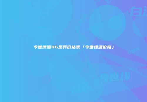 今世缘酒96系列价格表「今世缘酒价格」
