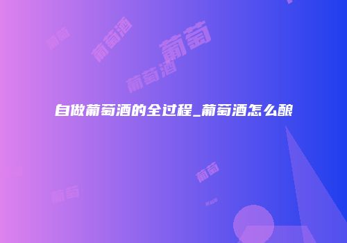 自做葡萄酒的全过程_葡萄酒怎么酿