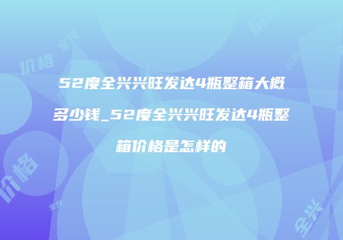 52度全兴兴旺发达4瓶整箱大概多少钱_52度全兴兴旺发达4瓶整箱价格是怎样的