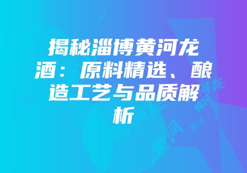 揭秘淄博黄河龙酒：原料精选、酿造工艺与品质解析