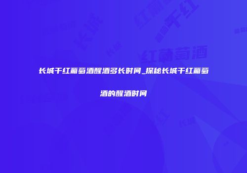 长城干红葡萄酒醒酒多长时间_探秘长城干红葡萄酒的醒酒时间