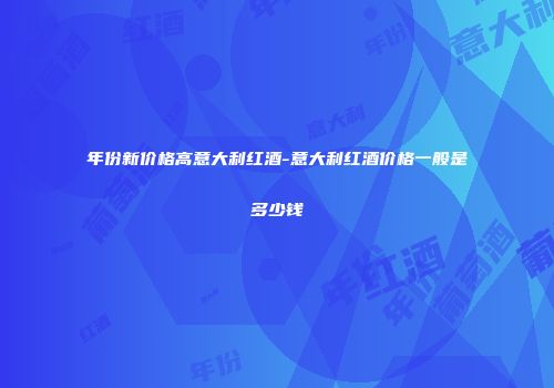 年份新价格高意大利红酒-意大利红酒价格一般是多少钱