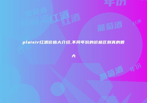 plaisir红酒价格大介绍,不同年份的价格区别真的很大