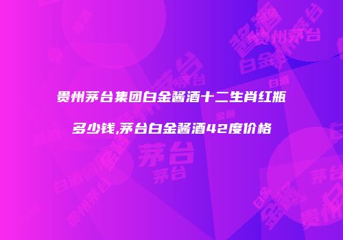 贵州茅台集团白金酱酒十二生肖红瓶多少钱,茅台白金酱酒42度价格
