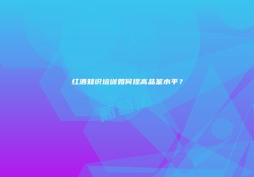 红酒知识培训如何提高品鉴水平？