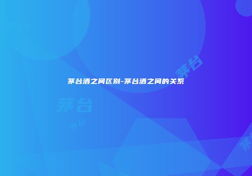 茅台酒之间区别-茅台酒之间的关系