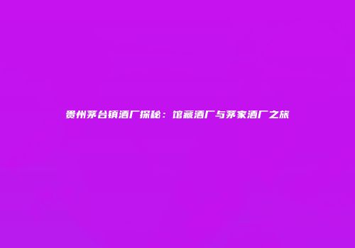 贵州茅台镇酒厂探秘：馆藏酒厂与茅家酒厂之旅