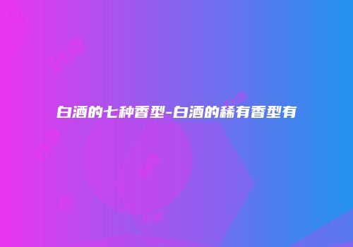 白酒的七种香型-白酒的稀有香型有